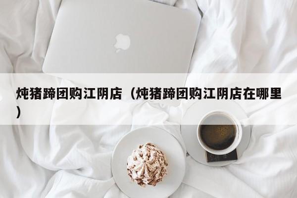 炖猪蹄团购江阴店（炖猪蹄团购江阴店在哪里）