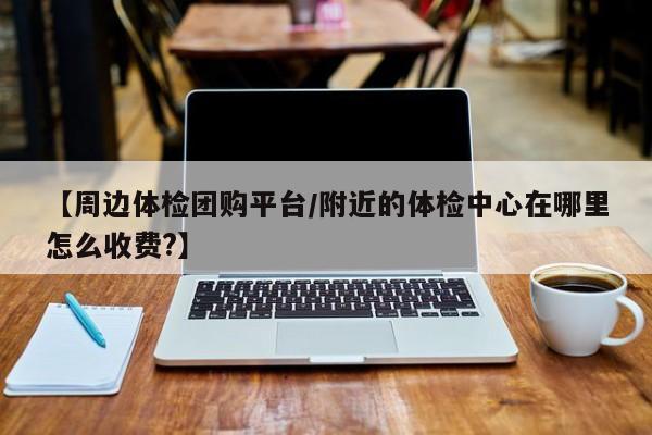 【周边体检团购平台／附近的体检中心在哪里怎么收费？】