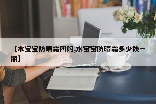【水宝宝防晒霜团购,水宝宝防晒霜多少钱一瓶】