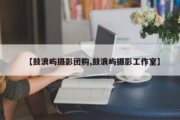 【鼓浪屿摄影团购,鼓浪屿摄影工作室】