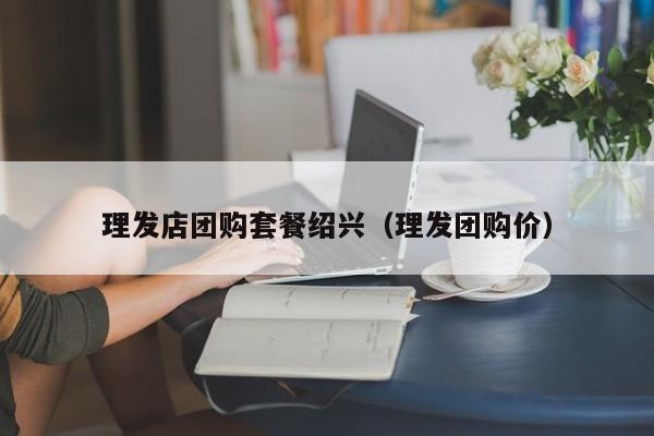 理发店团购套餐绍兴（理发团购价）