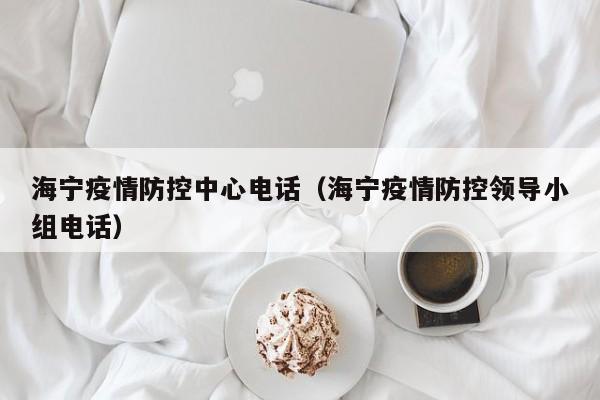 海宁疫情防控中心电话（海宁疫情防控领导小组电话）