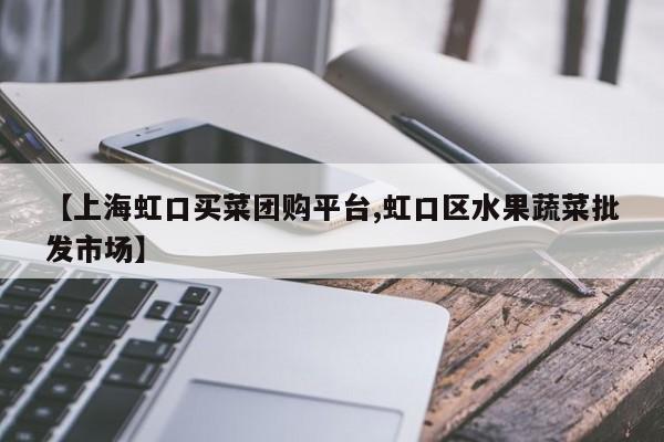 【上海虹口买菜团购平台,虹口区水果蔬菜批发市场】