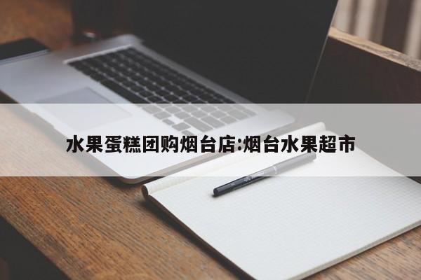 水果蛋糕团购烟台店：烟台水果超市