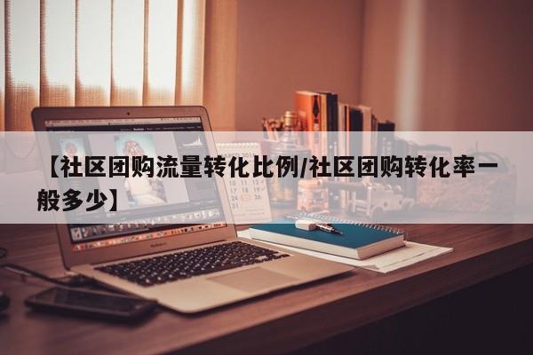 【社区团购流量转化比例／社区团购转化率一般多少】
