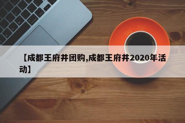 【成都王府井团购,成都王府井2020年活动】