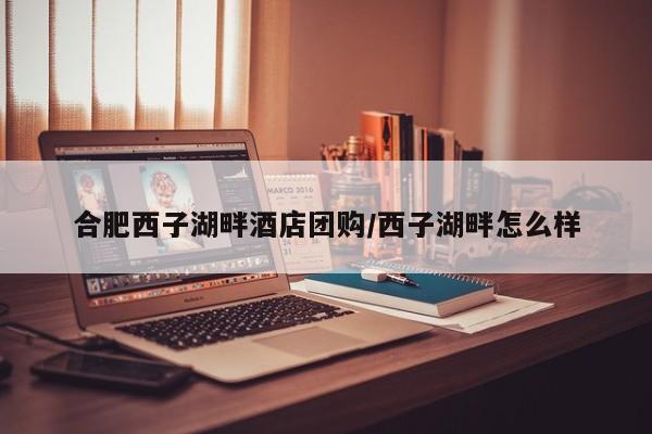 合肥西子湖畔酒店团购／西子湖畔怎么样