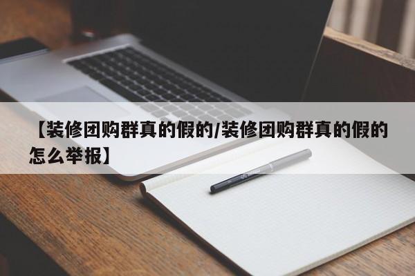 【装修团购群真的假的／装修团购群真的假的怎么举报】
