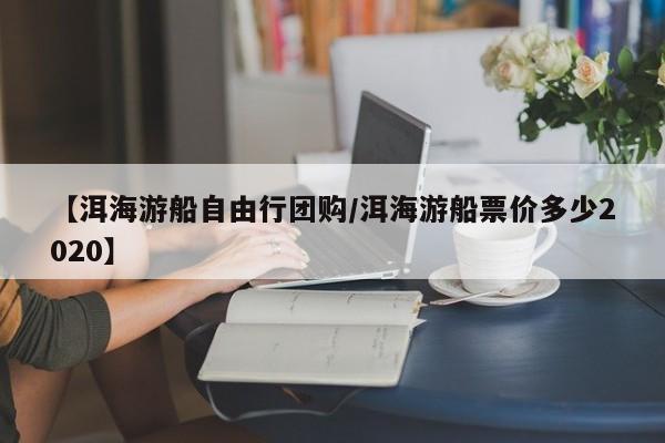 【洱海游船自由行团购／洱海游船票价多少2020】