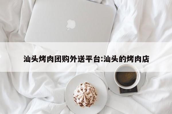汕头烤肉团购外送平台：汕头的烤肉店