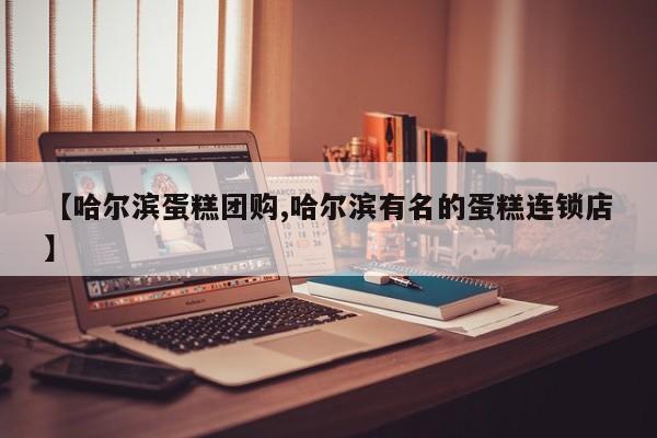 【哈尔滨蛋糕团购,哈尔滨有名的蛋糕连锁店】