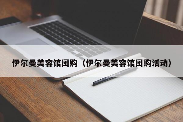 伊尔曼美容馆团购（伊尔曼美容馆团购活动）