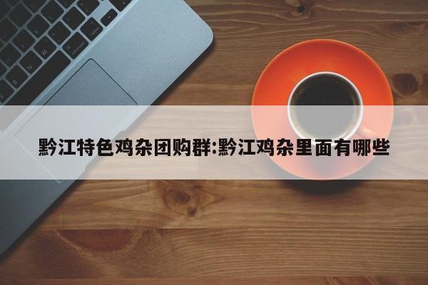 黔江特色鸡杂团购群：黔江鸡杂里面有哪些
