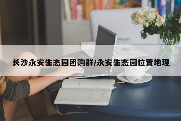 长沙永安生态园团购群／永安生态园位置地理