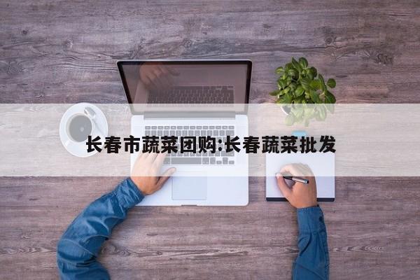 长春市蔬菜团购：长春蔬菜批发