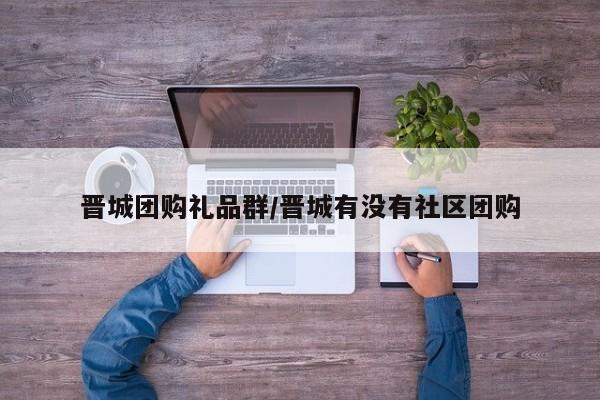 晋城团购礼品群／晋城有没有社区团购