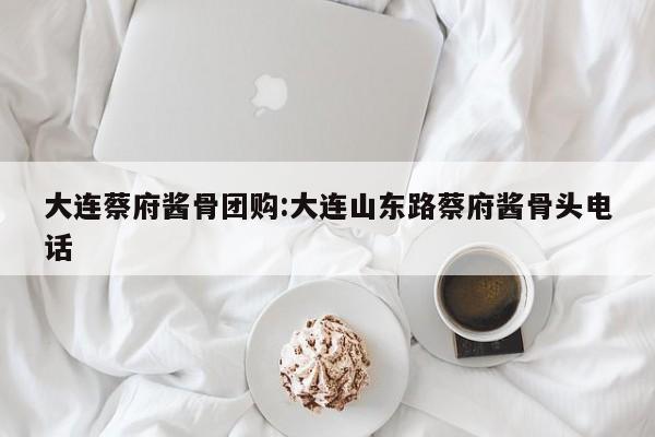 大连蔡府酱骨团购：大连山东路蔡府酱骨头电话