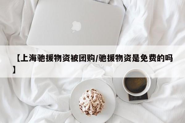【上海驰援物资被团购／驰援物资是免费的吗】