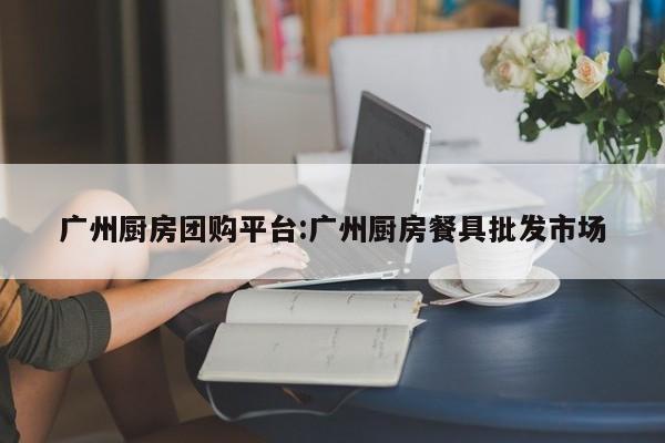 广州厨房团购平台：广州厨房餐具批发市场