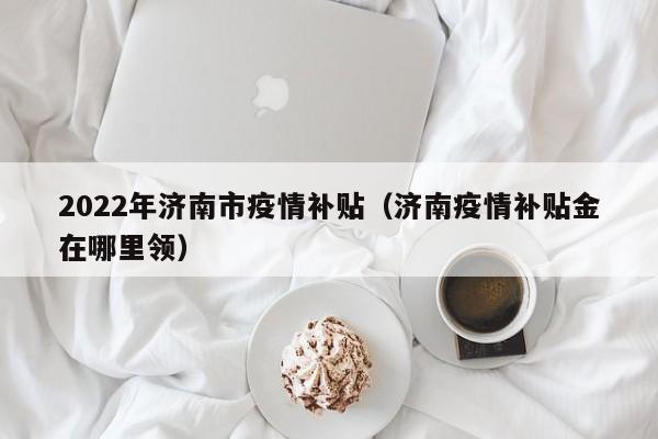 2022年济南市疫情补贴（济南疫情补贴金在哪里领）