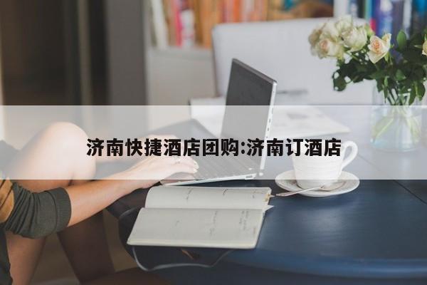 济南快捷酒店团购：济南订酒店
