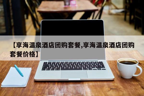 【享海温泉酒店团购套餐,享海温泉酒店团购套餐价格】