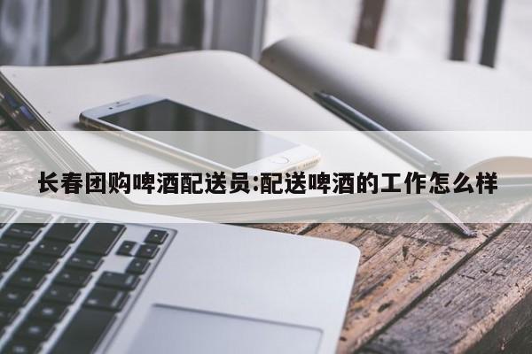 长春团购啤酒配送员：配送啤酒的工作怎么样