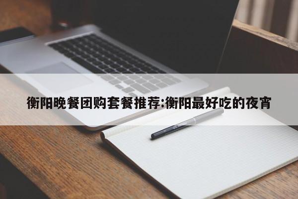 衡阳晚餐团购套餐推荐：衡阳最好吃的夜宵