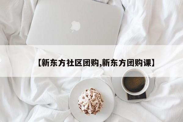 【新东方社区团购,新东方团购课】