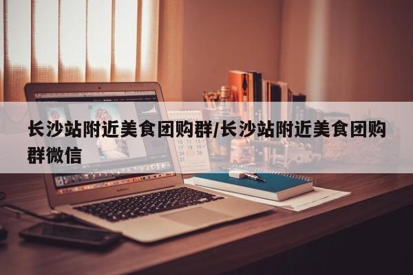 长沙站附近美食团购群／长沙站附近美食团购群微信