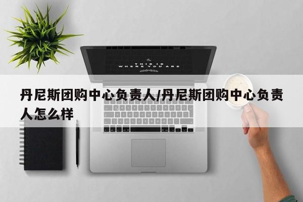 丹尼斯团购中心负责人／丹尼斯团购中心负责人怎么样