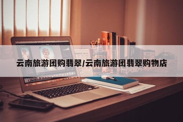 云南旅游团购翡翠／云南旅游团翡翠购物店