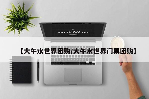【大午水世界团购／大午水世界门票团购】