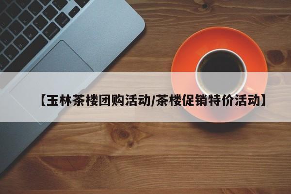 【玉林茶楼团购活动／茶楼促销特价活动】