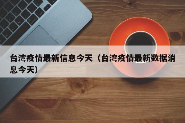台湾疫情最新信息今天（台湾疫情最新数据消息今天）