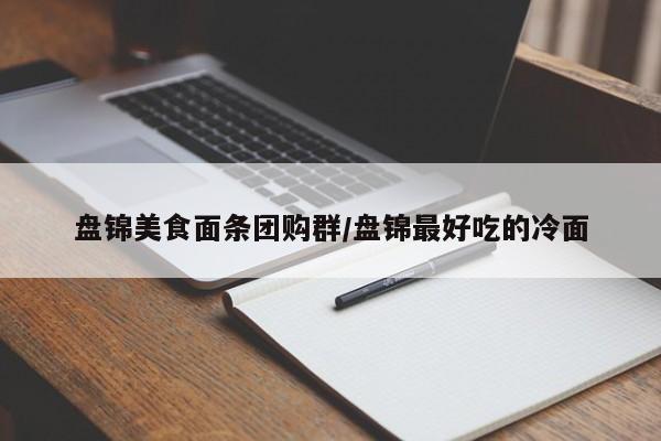 盘锦美食面条团购群／盘锦最好吃的冷面