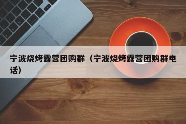 宁波烧烤露营团购群（宁波烧烤露营团购群电话）