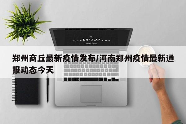 郑州商丘最新疫情发布／河南郑州疫情最新通报动态今天