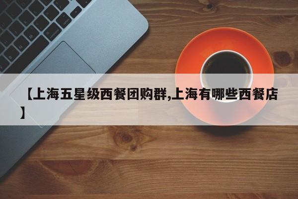 【上海五星级西餐团购群,上海有哪些西餐店】