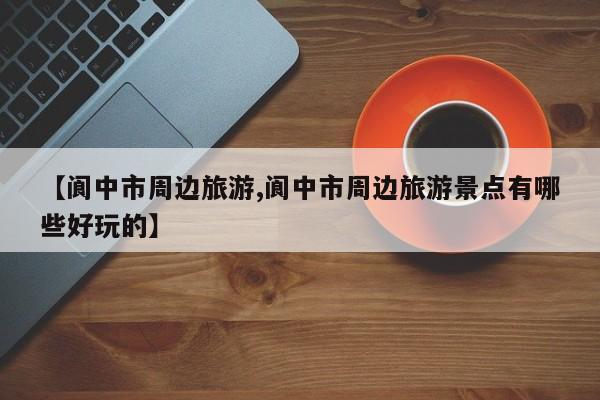 【阆中市周边旅游,阆中市周边旅游景点有哪些好玩的】