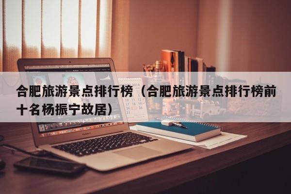 合肥旅游景点排行榜（合肥旅游景点排行榜前十名杨振宁故居）