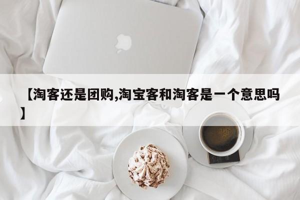 【淘客还是团购,淘宝客和淘客是一个意思吗】