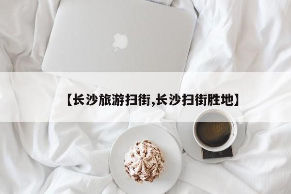 【长沙旅游扫街,长沙扫街胜地】