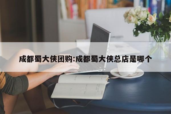 成都蜀大侠团购：成都蜀大侠总店是哪个