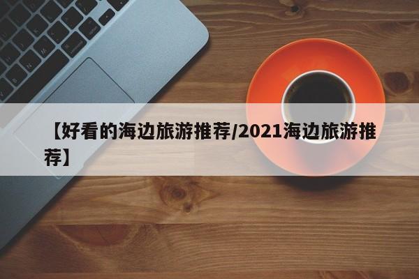 【好看的海边旅游推荐／2021海边旅游推荐】