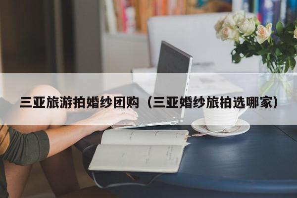三亚旅游拍婚纱团购（三亚婚纱旅拍选哪家）