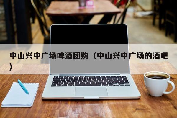 中山兴中广场啤酒团购（中山兴中广场的酒吧）