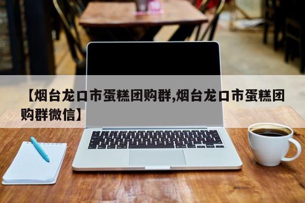 【烟台龙口市蛋糕团购群,烟台龙口市蛋糕团购群微信】