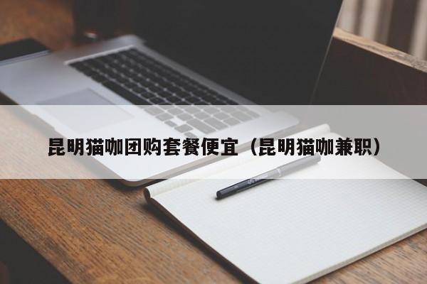 昆明猫咖团购套餐便宜（昆明猫咖兼职）