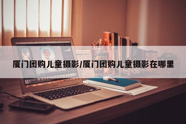 厦门团购儿童摄影／厦门团购儿童摄影在哪里